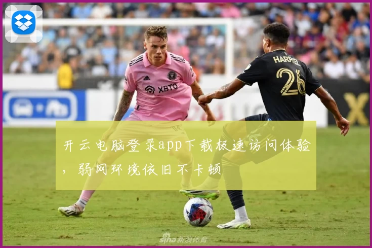 开云电脑登录app下载极速访问体验,弱网环境依旧不卡顿