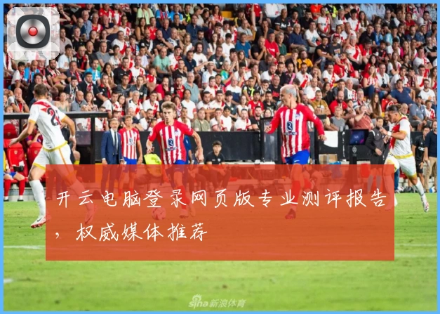 开云电脑登录网页版专业测评报告，权威媒体推荐