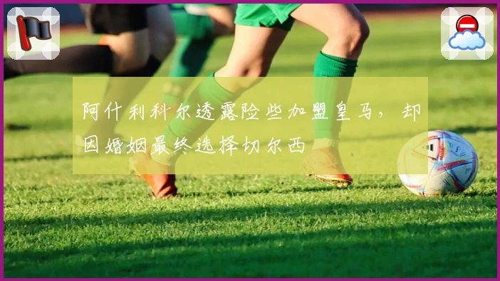 阿什利科尔透露险些加盟皇马，却因婚姻最终选择切尔西