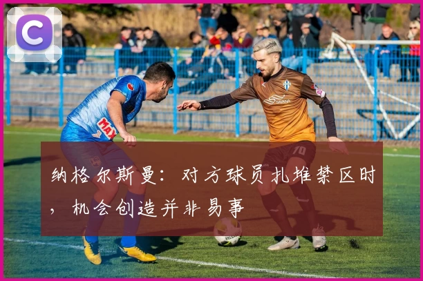纳格尔斯曼：对方球员扎堆禁区时，机会创造并非易事