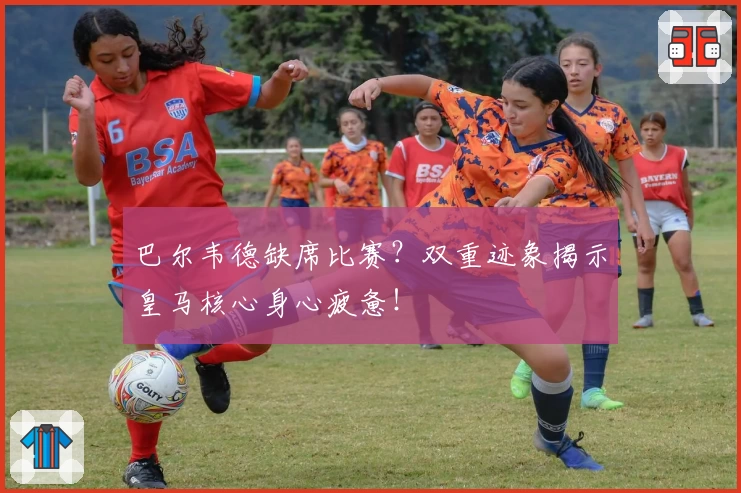 巴尔韦德缺席比赛？双重迹象揭示皇马核心身心疲惫！