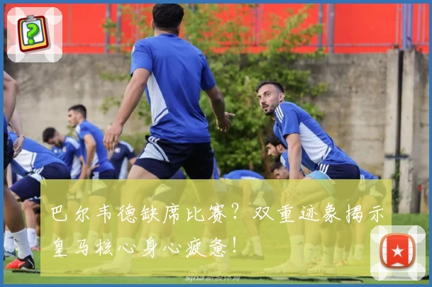 巴尔韦德缺席比赛？双重迹象揭示皇马核心身心疲惫！