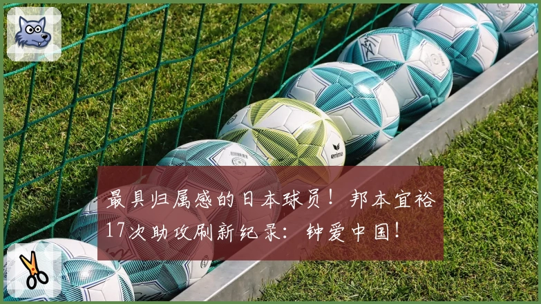 最具归属感的日本球员！邦本宜裕17次助攻刷新纪录：钟爱中国！