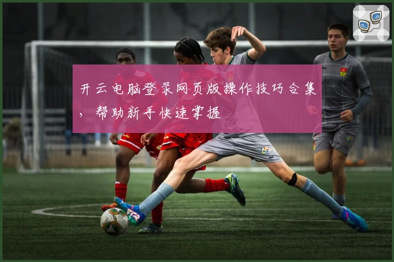 开云电脑登录网页版操作技巧合集，帮助新手快速掌握