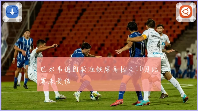 巴尔韦德因获准缺席乌拉圭10月比赛未受伤