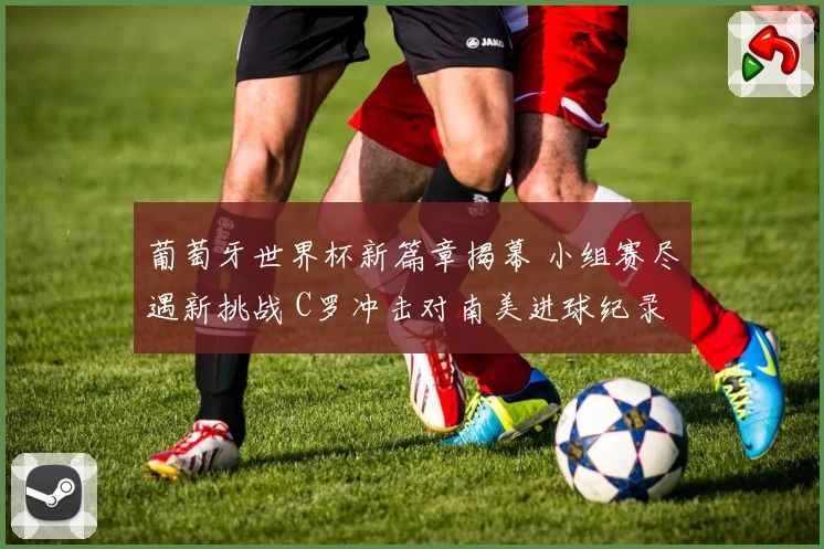 葡萄牙世界杯新篇章揭幕 小组赛尽遇新挑战 C罗冲击对南美进球纪录