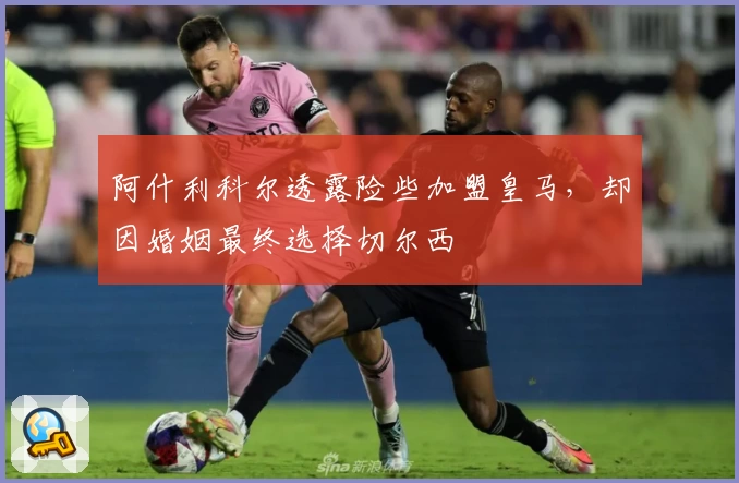 阿什利科尔透露险些加盟皇马，却因婚姻最终选择切尔西