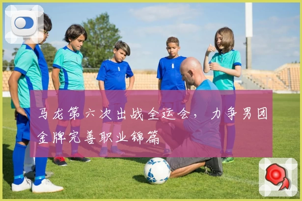 马龙第六次出战全运会，力争男团金牌完善职业锦篇