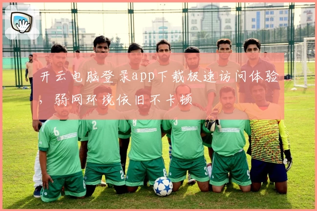 开云电脑登录app下载极速访问体验，弱网环境依旧不卡顿