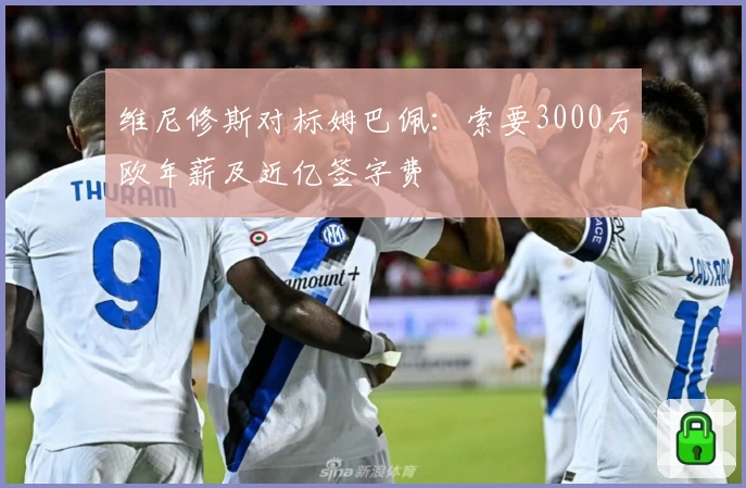 维尼修斯对标姆巴佩:索要3000万欧年薪及近亿签字费